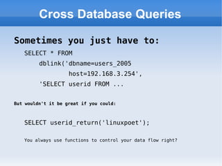 Cross Database Queries Sometimes you just have to: SELECT * FROM  dblink('dbname=users_2005  host=192.168.3.254',  'SELECT userid FROM ... But wouldn't it be great if you could: SELECT userid_return('linuxpoet'); You always use functions to control your data flow right? 