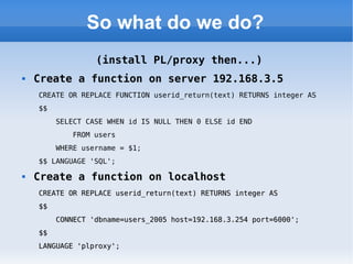 So what do we do? (install PL/proxy then...) Create a function on server 192.168.3.5 CREATE OR REPLACE FUNCTION userid_return(text) RETURNS integer AS  $$  SELECT CASE WHEN id IS NULL THEN 0 ELSE id END  FROM users  WHERE username = $1;  $$ LANGUAGE 'SQL'; Create a function on localhost CREATE OR REPLACE userid_return(text) RETURNS integer AS  $$  CONNECT 'dbname=users_2005 host=192.168.3.254 port=6000';  $$  LANGUAGE 'plproxy'; 