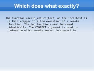 Which does what exactly? The function userid_return(text) on the localhost is a thin wrapper to allow execution of a remote function. The two functions must be named identically. The CONNECT argument is used to determine which remote server to connect to. 