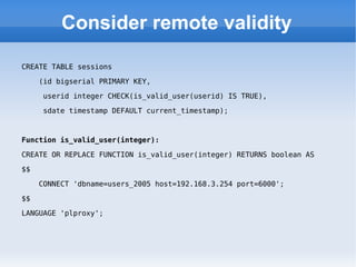 Consider remote validity CREATE TABLE sessions (id bigserial PRIMARY KEY,  userid integer CHECK(is_valid_user(userid) IS TRUE),  sdate timestamp DEFAULT current_timestamp); Function is_valid_user(integer): CREATE OR REPLACE FUNCTION is_valid_user(integer) RETURNS boolean AS  $$  CONNECT 'dbname=users_2005 host=192.168.3.254 port=6000';  $$  LANGUAGE 'plproxy'; 