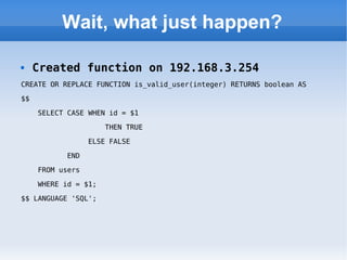 Wait, what just happen? Created function on 192.168.3.254 CREATE OR REPLACE FUNCTION is_valid_user(integer) RETURNS boolean AS  $$  SELECT CASE WHEN id = $1  THEN TRUE  ELSE FALSE  END  FROM users  WHERE id = $1;  $$ LANGUAGE 'SQL'; 