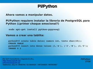 Pl/Python
   Ahora vamos a manipular datos.

   Pl/Python requiere instalar la libreria de PostgreSQL para
   Python (¿primer choque emocional?)

     sudo apt­get install python­pygresql

   Vamos a crear una tablita:

     python0=# create table datos( numero int, texto char(10));
     CREATE TABLE
     python0=# insert into datos values (1,'A'), ('2','B'), (3,'C');
     INSERT 0 3




EQ Soft Consultoría y Soporte E.I.R.L.                            Pl/Python
Http://www.eqsoft.net                                                 27/30
informes@eqsoft.net
Teléfonos: (51) 01–5645744 / 01-5645424 / 997244926 / 997003957
 
