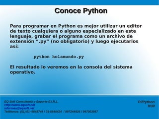 Conoce Python

   Para programar en Python es mejor utilizar un editor
   de texto cualquiera o alguno especializado en este
   lenguaje, grabar el programa como un archivo de
   extensión “.py” (no obligatorio) y luego ejecutarlos
   así:

            python holamundo.py

   El resultado lo veremos en la consola del sistema
   operativo.




EQ Soft Consultoría y Soporte E.I.R.L.                            Pl/Python
Http://www.eqsoft.net                                                   9/30
informes@eqsoft.net
Teléfonos: (51) 01–5645744 / 01-5645424 / 997244926 / 997003957
 