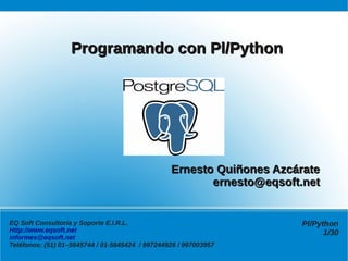 Programando con Pl/Python




                                                 Ernesto Quiñones Azcárate
                                                        ernesto@eqsoft.net


EQ Soft Consultoría y Soporte E.I.R.L.                                Pl/Python
Http://www.eqsoft.net                                                       1/30
informes@eqsoft.net
Teléfonos: (51) 01–5645744 / 01-5645424 / 997244926 / 997003957
 