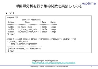 単回帰分析を⾏う集約関数を実装してみる
Copyright 2015 Uptime Technologies, LLC. All rights reserved. 10
snaga=# ¥d
List of relations
Schema |        Name         | Type  | Owner
‐‐‐‐‐‐‐‐+‐‐‐‐‐‐‐‐‐‐‐‐‐‐‐‐‐‐‐‐‐+‐‐‐‐‐‐‐+‐‐‐‐‐‐‐
public | kc_house_data | table | snaga
public | kc_house_test_data | table | snaga
public | kc_house_train_data | table | snaga
(3 rows)
snaga=# select simple_linear_regression(price,sqft_living) from 
kc_house_train_data;
simple_linear_regression
‐‐‐‐‐‐‐‐‐‐‐‐‐‐‐‐‐‐‐‐‐‐‐‐‐‐‐‐‐‐‐‐
{‐47116.0791388,281.958839662}
(1 row)
• デモ
snaga/SimpleLinearRegression
https://github.com/snaga/SimpleLinearRegression
 