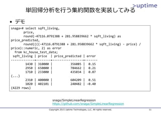 単回帰分析を⾏う集約関数を実装してみる
Copyright 2015 Uptime Technologies, LLC. All rights reserved. 11
snaga=# select sqft_living,
price,
round(‐47116.0791388 + 281.958839662 * sqft_living) as 
price_predicted,
round((((‐47116.0791388 + 281.958839662 * sqft_living) ‐ price) / 
price)::numeric, 2) as error
from kc_house_test_data;
sqft_living | price  | price_predicted | error
‐‐‐‐‐‐‐‐‐‐‐‐‐+‐‐‐‐‐‐‐‐+‐‐‐‐‐‐‐‐‐‐‐‐‐‐‐‐‐+‐‐‐‐‐‐‐
1430 | 310000 |          356085 |  0.15
2950 | 650000 |          784662 |  0.21
1710 | 233000 |          435034 |  0.87
(...)
2310 | 400000 |          604209 |  0.51
1020 | 402101 |          240482 | ‐0.40
(4229 rows)
• デモ
snaga/SimpleLinearRegression
https://github.com/snaga/SimpleLinearRegression
 