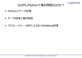 なぜPL/Pythonで集約関数なのか？
• Pythonとデータ処理
• データ処理と集約関数
• プロシージャ・UDFによるIn-Database処理
Copyright 2015 Uptime Technologies, LLC. All rights reserved. 3
 