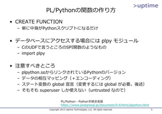 PL/Pythonの関数の作り⽅
• CREATE FUNCTION
– 単に中⾝がPythonスクリプトになるだけ
• データベースにアクセスする場合には plpy モジュール
– CのUDFで⾔うところのSPI関数のようなもの
– import plpy
• 注意すべきところ
– plpython.soからリンクされているPythonのバージョン
– データの相互マッピング（＋エンコーディング）
– ステート変数の global 宣⾔（変更するには global が必要。後述）
– そもそも superuser しか使えない（untrusted なので）
Copyright 2015 Uptime Technologies, LLC. All rights reserved. 5
PL/Python - Python⼿続き⾔語
https://www.postgresql.jp/document/9.4/html/plpython.html
 