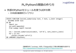 PL/Pythonの関数の作り⽅
• 外部のPythonモジュールを使うUDFの例
– ⽇本語⾃動要約ライブラリ
Copyright 2015 Uptime Technologies, LLC. All rights reserved. 6
⾃動要約API「summpy」を使ってPostgreSQLに⽂章の要約機能を追加する
http://pgsqldeepdive.blogspot.jp/2015/11/pgsummpy.html
CREATE FUNCTION lexrank_summarize(p text, t text, s_limit integer)
RETURNS SETOF text
AS $$
import sys
sys.path.append(p)
from summpy import lexrank
res = lexrank.summarize(unicode(t, 'utf‐8'), sent_limit=s_limit)
for s in res:
yield(s.encode('utf‐8'))
$$ LANGUAGE plpythonu;
 