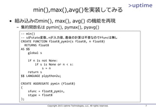 min(),max(),avg()を実装してみる
• 組み込みのmin(), max(), avg() の機能を再現
– 集約関数名は pymin(), pymax(), pyavg()
Copyright 2015 Uptime Technologies, LLC. All rights reserved. 7
‐‐ min()
‐‐ sがstate変数、nが入力値、最後の計算は不要なのでffuncは無し
CREATE FUNCTION float8_pymin(s float8, n float8)
RETURNS float8
AS $$
global s
if n is not None:
if s is None or n < s:
s = n
return s
$$ LANGUAGE plpython2u;
CREATE AGGREGATE pymin (float8)
(
sfunc = float8_pymin,
stype = float8
);
 