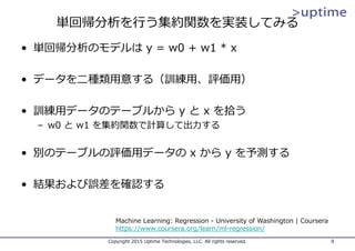 単回帰分析を⾏う集約関数を実装してみる
• 単回帰分析のモデルは y = w0 + w1 * x
• データを⼆種類⽤意する（訓練⽤、評価⽤）
• 訓練⽤データのテーブルから y と x を拾う
– w0 と w1 を集約関数で計算して出⼒する
• 別のテーブルの評価⽤データの x から y を予測する
• 結果および誤差を確認する
Copyright 2015 Uptime Technologies, LLC. All rights reserved. 9
Machine Learning: Regression - University of Washington | Coursera
https://www.coursera.org/learn/ml-regression/
 