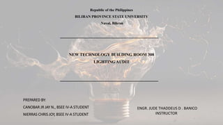 Republic of the Philippines
BILIRAN PROVINCE STATE UNIVERSITY
Naval, Biliran
NEW TECHNOLOGY BUILDING ROOM 308
LIGHTING AUDIT
PREPARED BY:
CANOBAR JR JAY N., BSEE IV-A STUDENT
NIERRAS CHRIS JOY, BSEE IV-A STUDENT
ENGR. JUDE THADDEUS D . BANICO
INSTRUCTOR
 
