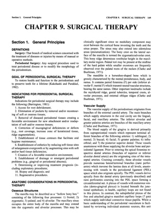 Section 1. General Principles                                                          CHAPTER 9.    SURGICAL THERAPY        145



            CHAPTER 9. SURGICAL THERAPY

Section 1. General Principles                                     clinically significant since no medullary component may
                                                                  exist between the cortical bone investing the teeth and the
DEFINITIONS                                                       sinus proper. The sinus may also extend into edentulous
   Surgery: That branch of medical science concerned with         areas (pneumatization). The bony crest on the lateral sur-
the treatment of diseases or injuries by means of manual or       face of the maxilla is termed the zygomaticoalveolar crest.
operative methods.                                                This bony ridge determines vestibular height in the maxil-
   Periodontal Surgery: Any surgical procedure used to            lary molar region. Palatal tori may be present at the midline
treat periodontal disease or to modify the morphology of          of the hard palate while smaller exostoses are frequently
the periodontium.                                                 observed over the palatal roots of the molars (Clarke and
                                                                  Bueltman, 1971).
                                                                     The mandible is a horseshoe-shaped bone which is
GOAL OF PERIODONTAL SURGICAL THERAPY
                                                                  grossly characterized by the mental protuberance, body, and
   To restore health and function to the periodontium and
                                                                  ramus. It contains paired foramina (F) per side (inferior al-
to preserve teeth for a lifetime (Kakehashi and Parakkal,
                                                                  veolar F; mental F) which transmit neural/vascular structures,
1982).
                                                                  bearing the same names. Other important landmarks include
                                                                  the mylohyoid ridge, genial tubercles, temporal crests, al-
INDICATIONS FOR PERIODONTAL SURGICAL
                                                                  veolar processes, and external oblique ridges (Clarke and
THERAPY
                                                                  Bueltman, 1971).
    Indications for periodontal surgical therapy may include
the following (Barrington, 1981):
                                                                  Vascular Supply
    1. Access for root debridement;
                                                                      The vascular supply of the periodontium originates from
    2. Elimination of pockets by removal and/or recontour-
                                                                  branches of the external carotid artery. The main branches
ing of soft or osseous tissues;
                                                                  which supply structures in the oral cavity are the lingual,
    3. Removal of diseased periodontal tissues creating a
                                                                  facial, and maxillary arteries. The inferior alveolar and
favorable environment for new attachment and/or readap-
                                                                  greater palatine arteries are branches of the maxillary artery
tation of soft and/or osseous tissues;
                                                                  (Clarke and Bueltman, 1971).
    4. Correction of mucogingival deficiencies or defects
                                                                      The blood supply of the gingiva is derived primarily
(e.g., root coverage, increase zone of keratinized tissue,
                                                                  from supraperiosteal vessels which represent terminal af-
ridge augmentation);
                                                                  ferent branches of the following arteries: 1) sublingual; 2)
    5. Establishment of tissue contours that facilitate oral
                                                                  mental; 3) buccal; 4) facial; 5) greater palatine; 6) infra-
hygiene maintenance;
                                                                  orbital; and 7) the posterior superior dental. These vessels
    6. Establishment of esthetics by reducing soft tissue sites
                                                                  anastomose with those supplying the alveolar bone and per-
of enlargement-overgrowth or by augmenting sites with soft
                                                                  iodontal ligament. Prior to entering the apical foramina re-
and/or hard tissue deficiencies;                                  spective dental arteries (branches of superior or inferior
    7. Creation of a favorable restorative environment;
                                                                  alveolar dental artery) are the originating sites of the intra-
    8. Establishment of drainage or emergent periodontal
                                                                  septal arteries. Coursing coronally, these alveolar vessels
problems (e.g., gingival or periodontal abscess);
                                                                  provide numerous lateral/terminal branches (rami perfor-
    9. Determining or improving treatment prognosis (in-
                                                                  antes) which traverse the lamina dura at all levels, anasto-
cluding exploratory procedures;
                                                                  mosing with vessels in the periodontal ligament (PDL)
    10. Biopsy and diagnosis; and                                 space which also originate apically. The PDL vessels derive
    11. Regenerative procedures.                                  apically from the dental artery (previously described) and
                                                                  rami perforantes coursing into the PDL space forming a
ANATOMIC CONSIDERATIONS IN PERIODONTAL                            circumferential net. A plexus of vessels with numerous ven-
THERAPY                                                           ules (dento-gingival plexus) is located beneath the junc-
Osseous Structures                                                tional epithelium; in health, capillary loops are not found
   The maxilla may be described as a "hollow bony box"            in this plexus. In contrast, the subepithelial plexus of the
consisting of the following four processes: 1) frontal; 2)        free and attached gingiva manifest capillary loops (7 (im)
zygomatic; 3) palatal; and 4) alveolar. The maxillary sinus       which supply individual connective tissue papilla. While a
occupies the entire body of the maxilla and may extend            basic understanding of the periodontal vasculature is facil-
into the zygomatic and alveolar processes. This may be            itated by reviewing individual anatomic sources, this unit
 