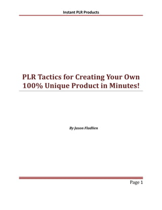 Instant PLR Products




PLR Tactics for Creating Your Own
100% Unique Product in Minutes!




              By Jason Fladlien




                                  Page 1
 
