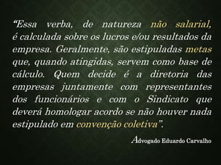 “Essa verba, de natureza não salarial,
é calculada sobre os lucros e/ou resultados da
empresa. Geralmente, são estipuladas metas
que, quando atingidas, servem como base de
cálculo. Quem decide é a diretoria das
empresas juntamente com representantes
dos funcionários e com o Sindicato que
deverá homologar acordo se não houver nada
estipulado em convenção coletiva”.
Advogado Eduardo Carvalho
 