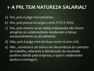 1- A PRL TEM NATUREZA SALARIAL?
a) Sim, pois é paga mensalmente ;
b) Sim, pois possui encargos como FGTS E INSS;
c) Sim, pois mesmo se as metas estipuladas não forem
atingidas os colaboradores receberam o bônus
semestralmente ou anualmente.
d) Não, pois é paga mais de duas vezes no ano civil;
e) Não , somente é um bônus em decorrência do contrato
de trabalho, referente à distribuição do resultado
positivo obtido pela empresa, o qual o colaborador
ajudou a conseguir;
 