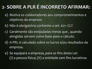 2- SOBRE A PLR É INCORRETO AFIRMAR:
a) Motiva os colaboradores aos comprometimentos e
objetivos da empresa
b) Não é obrigatória conforme o art. 621- CLT
c) Geralmente são estipuladas metas que , quando
atingidas servem como base para o cálculo.
d) A PRL é calculada sobre os lucros e/ou resultados da
empresa.
e) Se equipara a empresa, para os fins desta Lei:
(I) a pessoa física; (II) a entidade sem fins lucrativos
 
