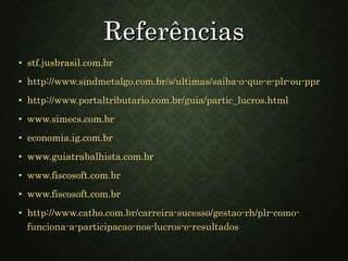 • stf.jusbrasil.com.br
• http://www.sindmetalgo.com.br/s/ultimas/saiba-o-que-e-plr-ou-ppr
• http://www.portaltributario.com.br/guia/partic_lucros.html
• www.simecs.com.br
• economia.ig.com.br
• www.guiatrabalhista.com.br
• www.fiscosoft.com.br
• www.fiscosoft.com.br
• http://www.catho.com.br/carreira-sucesso/gestao-rh/plr-como-
funciona-a-participacao-nos-lucros-e-resultados
 