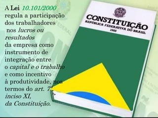 A Lei 10.101/2000
regula a participação
dos trabalhadores
nos lucros ou
resultados
da empresa como
instrumento de
integração entre
o capital e o trabalho
e como incentivo
à produtividade, nos
termos do art. 7º,
inciso XI,
da Constituição.
 