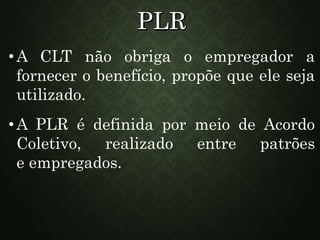 •A CLT não obriga o empregador a
fornecer o benefício, propõe que ele seja
utilizado.
•A PLR é definida por meio de Acordo
Coletivo, realizado entre patrões
e empregados.
 