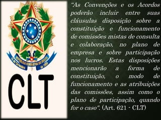 “As Convenções e os Acordos
poderão incluir entre suas
cláusulas disposição sobre a
constituição e funcionamento
de comissões mistas de consulta
e colaboração, no plano de
empresa e sobre participação
nos lucros. Estas disposições
mencionarão a forma de
constituição, o modo de
funcionamento e as atribuições
das comissões, assim como o
plano de participação, quando
for o caso". (Art. 621 - CLT)
 