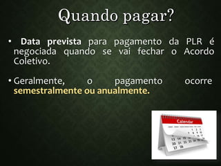 • Data prevista para pagamento da PLR é
negociada quando se vai fechar o Acordo
Coletivo.
• Geralmente, o pagamento ocorre
semestralmente ou anualmente.
 