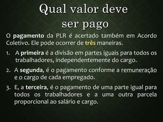 O pagamento da PLR é acertado também em Acordo
Coletivo. Ele pode ocorrer de três maneiras.
1. A primeira é a divisão em partes iguais para todos os
trabalhadores, independentemente do cargo.
2. A segunda, é o pagamento conforme a remuneração
e o cargo de cada empregado.
3. E, a terceira, é o pagamento de uma parte igual para
todos os trabalhadores e a uma outra parcela
proporcional ao salário e cargo.
 