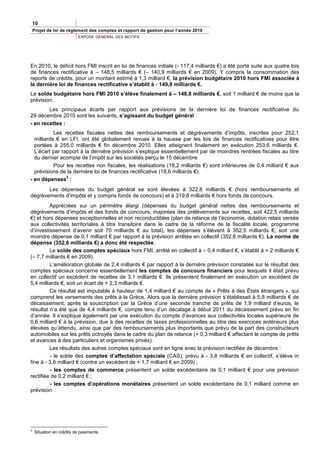10
    Projet de loi de règlement des comptes et rapport de gestion pour l’année 2010
                          EXPOSE GENERAL DES MOTIFS




En 2010, le déficit hors FMI inscrit en loi de finances initiale (- 117,4 milliards €) a été porté suite aux quatre lois
de finances rectificative à – 148,5 milliards € (– 140,9 milliards € en 2009). Y compris la consommation des
reports de crédits, pour un montant estimé à 1,3 milliard €, la prévision budgétaire 2010 hors FMI associée à
la dernière loi de finances rectificative s’établit à - 149,8 milliards €.
Le solde budgétaire hors FMI 2010 s’élève finalement à – 148,8 milliards €, soit 1 milliard € de moins que la
prévision.
        Les principaux écarts par rapport aux prévisions de la dernière loi de finances rectificative du
29 décembre 2010 sont les suivants, s’agissant du budget général :
- en recettes :
           Les recettes fiscales nettes des remboursements et dégrèvements d’impôts, inscrites pour 252,1
  milliards € en LFI, ont été globalement revues à la hausse par les lois de finances rectificatives pour être
  portées à 255,0 milliards € fin décembre 2010. Elles atteignent finalement en exécution 253,6 milliards €.
  L’écart par rapport à la dernière prévision s’explique essentiellement par de moindres rentrées fiscales au titre
  du dernier acompte de l’impôt sur les sociétés perçu le 15 décembre.
           Pour les recettes non fiscales, les réalisations (18,2 milliards €) sont inférieures de 0,4 milliard € aux
  prévisions de la dernière loi de finances rectificative (18,6 milliards €).
                3
- en dépenses :
       Les dépenses du budget général se sont élevées à 322,8 milliards € (hors remboursements et
dégrèvements d’impôts et y compris fonds de concours) et à 319,6 milliards € hors fonds de concours.
         Appréciées sur un périmètre élargi (dépenses du budget général nettes des remboursements et
dégrèvements d’impôts et des fonds de concours, majorées des prélèvements sur recettes, soit 422,5 milliards
€) et hors dépenses exceptionnelles et non reconductibles (plan de relance de l’économie, dotation relais versée
aux collectivités territoriales à titre transitoire dans le cadre de la réforme de la fiscalité locale, programme
d’investissement d’avenir soit 70 milliards € au total), les dépenses s’élèvent à 352,5 milliards €, soit une
moindre dépense de 0,1 milliard € par rapport à la prévision arrêtée en collectif (352,6 milliards €). La norme de
dépense (352,6 milliards €) a donc été respectée.
         Le solde des comptes spéciaux hors FMI, arrêté en collectif à – 0,4 milliard €, s’établit à + 2 milliards €
(– 7,7 milliards € en 2009).
         L’amélioration globale de 2,4 milliards € par rapport à la dernière prévision constatée sur le résultat des
comptes spéciaux concerne essentiellement les comptes de concours financiers pour lesquels il était prévu
en collectif un excédent de recettes de 3,1 milliards €. Ils présentent finalement en exécution un excédent de
5,4 milliards €, soit un écart de + 2,3 milliards €.
         Ce résultat est imputable à hauteur de 1,4 milliard € au compte de « Prêts à des États étrangers », qui
comprend les versements des prêts à la Grèce. Alors que la dernière prévision s’établissait à 5,8 milliards € de
décaissement, après la souscription par la Grèce d’une seconde tranche de prêts de 1,9 milliard d’euros, le
résultat n’a été que de 4,4 milliards €, compte tenu d’un décalage à début 2011 du décaissement prévu en fin
d’année. Il s’explique également par une exécution du compte d’avances aux collectivités locales supérieure de
0,6 milliard € à la prévision, due à des recettes de taxes professionnelles au titre des exercices antérieurs plus
élevées qu’attendu, ainsi que par des remboursements plus importants que prévu de la part des constructeurs
automobiles sur les prêts octroyés dans le cadre du plan de relance (+ 0,3 milliard € affectant le compte de prêts
et avances à des particuliers et organismes privés).
         Les résultats des autres comptes spéciaux sont en ligne avec la prévision rectifiée de décembre :
          - le solde des comptes d’affectation spéciale (CAS), prévu à - 3,8 milliards € en collectif, s’élève in
fine à - 3,6 milliard € (contre un excédent de + 1,7 milliard € en 2009) ;
         - les comptes de commerce présentent un solde excédentaire de 0,1 milliard € pour une prévision
rectifiée de 0,2 milliard € ;
         - les comptes d’opérations monétaires présentent un solde excédentaire de 0,1 milliard comme en
prévision.




3
    Situation en crédits de paiements.
 