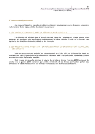 21
                                             Projet de loi de règlement des comptes et rapport de gestion pour l’année 2010
                                                                 EXPOSE GENERAL DES MOTIFS




B. Les mesures réglementaires

       Aux mesures législatives exposées précédemment se sont ajoutées des mesures de gestion à caractère
réglementaire. Celles-ci peuvent être classées en deux groupes :


1. LES MODIFICATIONS AFFECTANT LA RÉPARTITION DES CRÉDITS

         Ces mesures ne modifient pas le montant net des crédits de l’ensemble du budget général, mais
seulement leur ventilation entre les ministères ou à l’intérieur d’un même ministère. C’est le cas, notamment, des
transferts, des répartitions de dotation globale et des virements.


2. LES MODIFICATIONS AFFECTANT - EN AUGMENTATION OU EN DIMINUTION - LE VOLUME
    DES CRÉDITS

         Sont venues accroître les dotations, les crédits reportés de 2009 à 2010, les ouvertures de crédits au
titre des fonds de concours ainsi que les modifications de crédits liées à des plus-values de recettes (budgets
annexes et comptes d’affectation spéciale).
        Sont venues, en revanche, diminuer le volume des crédits au titre de l’exercice 2010 les reports de
crédits vers la gestion 2011 prononcés par arrêtés ministériels et les décrets d’annulation, portant des
annulations de crédits non associées aux décrets d’avance et aux lois de finances rectificatives.
 