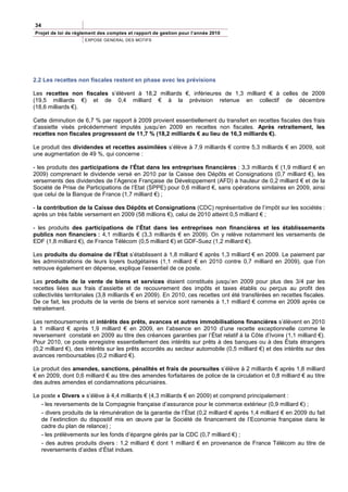34
Projet de loi de règlement des comptes et rapport de gestion pour l’année 2010
                     EXPOSE GENERAL DES MOTIFS




2.2 Les recettes non fiscales restent en phase avec les prévisions

Les recettes non fiscales s’élèvent à 18,2 milliards €, inférieures de 1,3 milliard € à celles de 2009
(19,5 milliards €) et de 0,4 milliard € à la prévision retenue en collectif de décembre
(18,6 milliards €).

Cette diminution de 6,7 % par rapport à 2009 provient essentiellement du transfert en recettes fiscales des frais
d’assiette visés précédemment imputés jusqu’en 2009 en recettes non fiscales. Après retraitement, les
recettes non fiscales progressent de 11,7 % (18,2 milliards € au lieu de 16,3 milliards €).

Le produit des dividendes et recettes assimilées s’élève à 7,9 milliards € contre 5,3 milliards € en 2009, soit
une augmentation de 49 %, qui concerne :

- les produits des participations de l’État dans les entreprises financières : 3,3 milliards € (1,9 milliard € en
2009) comprenant le dividende versé en 2010 par la Caisse des Dépôts et Consignations (0,7 milliard €), les
versements des dividendes de l’Agence Française de Développement (AFD) à hauteur de 0,2 milliard € et de la
Société de Prise de Participations de l’Etat (SPPE) pour 0,6 milliard €, sans opérations similaires en 2009, ainsi
que celui de la Banque de France (1,7 milliard €) ;

- la contribution de la Caisse des Dépôts et Consignations (CDC) représentative de l’impôt sur les sociétés :
après un très faible versement en 2009 (58 millions €), celui de 2010 atteint 0,5 milliard € ;

- les produits des participations de l’État dans les entreprises non financières et les établissements
publics non financiers : 4,1 milliards € (3,3 milliards € en 2009). On y relève notamment les versements de
EDF (1,8 milliard €), de France Télécom (0,5 milliard €) et GDF-Suez (1,2 milliard €).

Les produits du domaine de l’État s’établissent à 1,8 milliard € après 1,3 milliard € en 2009. Le paiement par
les administrations de leurs loyers budgétaires (1,1 milliard € en 2010 contre 0,7 milliard en 2009), que l’on
retrouve également en dépense, explique l’essentiel de ce poste.

Les produits de la vente de biens et services étaient constitués jusqu’en 2009 pour plus des 3/4 par les
recettes liées aux frais d’assiette et de recouvrement des impôts et taxes établis ou perçus au profit des
collectivités territoriales (3,8 milliards € en 2009). En 2010, ces recettes ont été transférées en recettes fiscales.
De ce fait, les produits de la vente de biens et service sont ramenés à 1,1 milliard € comme en 2009 après ce
retraitement.

Les remboursements et intérêts des prêts, avances et autres immobilisations financières s’élèvent en 2010
à 1 milliard € après 1,9 milliard € en 2009, en l’absence en 2010 d’une recette exceptionnelle comme le
reversement constaté en 2009 au titre des créances garanties par l’État relatif à la Côte d’Ivoire (1,1 milliard €).
Pour 2010, ce poste enregistre essentiellement des intérêts sur prêts à des banques ou à des États étrangers
(0,2 milliard €), des intérêts sur les prêts accordés au secteur automobile (0,5 milliard €) et des intérêts sur des
avances remboursables (0,2 milliard €).

Le produit des amendes, sanctions, pénalités et frais de poursuites s’élève à 2 milliards € après 1,8 milliard
€ en 2009, dont 0,6 milliard € au titre des amendes forfaitaires de police de la circulation et 0,8 milliard € au titre
des autres amendes et condamnations pécuniaires.

Le poste « Divers » s’élève à 4,4 milliards € (4,3 milliards € en 2009) et comprend principalement :
   - les reversements de la Compagnie française d’assurance pour le commerce extérieur (0,9 milliard €) ;
   - divers produits de la rémunération de la garantie de l’État (0,2 milliard € après 1,4 milliard € en 2009 du fait
   de l’extinction du dispositif mis en œuvre par la Société de financement de l’Economie française dans le
   cadre du plan de relance) ;
   - les prélèvements sur les fonds d’épargne gérés par la CDC (0,7 milliard €) ;
   - des autres produits divers : 1,2 milliard € dont 1 milliard € en provenance de France Télécom au titre de
   reversements d’aides d’État indues.
 