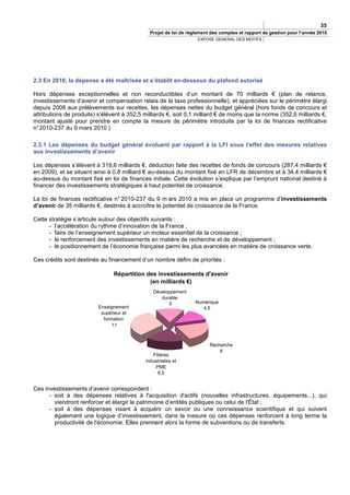 35
                                               Projet de loi de règlement des comptes et rapport de gestion pour l’année 2010
                                                                   EXPOSE GENERAL DES MOTIFS




2.3 En 2010, la dépense a été maîtrisée et s’établit en-dessous du plafond autorisé

Hors dépenses exceptionnelles et non reconductibles d’un montant de 70 milliards € (plan de relance,
investissements d’avenir et compensation relais de la taxe professionnelle), et appréciées sur le périmètre élargi
depuis 2008 aux prélèvements sur recettes, les dépenses nettes du budget général (hors fonds de concours et
attributions de produits) s’élèvent à 352,5 milliards €, soit 0,1 milliard € de moins que la norme (352,6 milliards €,
montant ajusté pour prendre en compte la mesure de périmètre introduite par la loi de finances rectificative
n° 2010-237 du 9 mars 2010 ).

2.3.1 Les dépenses du budget général évoluent par rapport à la LFI sous l’effet des mesures relatives
aux investissements d’avenir

Les dépenses s’élèvent à 319,6 milliards €, déduction faite des recettes de fonds de concours (287,4 milliards €
en 2009), et se situent ainsi à 0,8 milliard € au-dessus du montant fixé en LFR de décembre et à 34,4 milliards €
au-dessus du montant fixé en loi de finances initiale. Cette évolution s’explique par l’emprunt national destiné à
financer des investissements stratégiques à haut potentiel de croissance.

La loi de finances rectificative n° 2010-237 du 9 m ars 2010 a mis en place un programme d’investissements
d’avenir de 35 milliards €, destinés à accroître le potentiel de croissance de la France.

Cette stratégie s’articule autour des objectifs suivants :
      - l’accélération du rythme d‘innovation de la France ;
      - faire de l’enseignement supérieur un moteur essentiel de la croissance ;
      - le renforcement des investissements en matière de recherche et de développement ;
      - le positionnement de l’économie française parmi les plus avancées en matière de croissance verte.

Ces crédits sont destinés au financement d’un nombre défini de priorités :

                                Répartition des investissements d'avenir
                                             (en milliards €)
                                                Développement
                                                   durable
                                                      5           Numérique
                          Enseignement                               4,5
                           supérieur et
                            formation
                                11



                                                                         Recherche
                                                                             8
                                                Filières
                                             industrielles et
                                                 PME
                                                  6,5


Ces investissements d’avenir correspondent :
      - soit à des dépenses relatives à l'acquisition d'actifs (nouvelles infrastructures, équipements...), qui
        viendront renforcer et élargir le patrimoine d’entités publiques ou celui de l'État ;
      - soit à des dépenses visant à acquérir un savoir ou une connaissance scientifique et qui suivent
        également une logique d’investissement, dans la mesure où ces dépenses renforcent à long terme la
        productivité de l'économie. Elles prennent alors la forme de subventions ou de transferts.
 