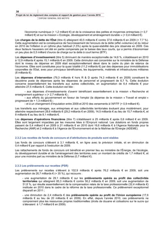 38
Projet de loi de règlement des comptes et rapport de gestion pour l’année 2010
                     EXPOSE GENERAL DES MOTIFS




        l’économie numérique (+ 1,2 milliard €) et de la croissance des petites et moyennes entreprises (+ 0,7
        milliard €) et sur la mission « Ecologie, développement et aménagement durable » (+ 0,4 milliard €).
Les charges de la dette de l’État (titre 4) atteignent 40,5 milliards € contre 37,6 milliards € en 2009 (+ 7,7 %).
Cette augmentation est la conséquence de l'accroissement de l’encours de la dette (effet «volume») et du retour
en 2010 de l’inflation à un rythme plus habituel (1,5%) après la quasi-stabilité des prix observée en 2009. Ces
deux facteurs haussiers ont été en partie compensés par la baisse des taux courts, qui a permis d’économiser
un peu plus de 0,5 milliard d’euros de charge sur la dette à court terme (BTF).
Les dépenses d’investissement (titre 5) diminuent de manière exceptionnelle de 14,6 %, s’établissant en 2010
à 12,9 milliards € après 15,1 milliards € en 2009. Cette diminution est concentrée sur le ministère de la Défense
dont le niveau de dépense en 2009 était exceptionnellement élevé dans le cadre du plan de relance de
l’économie. Elles sont constituées pour la quasi totalité (11,2 milliards €) par des dépenses pour immobilisations
corporelles de l’Etat, avec pour principaux bénéficiaires, les équipements, matériels et infrastructures militaires
(8 milliards €).
Les dépenses d’intervention (79,3 milliards € hors R & D après 74,3 milliards € en 2009) constituent le
deuxième poste de dépenses après les dépenses de personnel et progressent de 6,7 %. Cette évolution
concerne essentiellement les transferts aux autres collectivités, en augmentation de 6,4 milliards € pour
atteindre 27,5 milliards €. Cette évolution est liée :
       - aux dépenses d’investissements d’avenir bénéficiant essentiellement à la mission « Recherche et
enseignement supérieur » (+ 2,7 milliards €) ;
       - aux efforts du gouvernement en faveur de l’emploi (la dépense de la mission « Travail et emploi »
progressant de + 1,3 milliard €) ;
       - et à un changement d’imputation entre 2009 et 2010 des versements à l’AFITF (+ 0,9 milliard €).
Les transferts aux ménages, aux entreprises et aux collectivités territoriales évoluent plus modérément, pour
atteindre respectivement 28,6 milliards € (29,2 milliards € en 2009), 14,5 milliards € au lieu de 15,7 milliards €, et
8 milliards € au lieu de 8,1 milliards €.
Les dépenses d’opérations financières (titre 7) s’établissent à 25 milliards € après 0,6 milliard € en 2009.
Elles sont largement impactées par les mesures liées à l’Emprunt national. Les dotations en fonds propres
passent de 0,4 milliard € en 2009 à 21 milliards € en 2010 dont 16,6 milliards € à l’Agence Nationale pour la
Recherche (ANR) et 2 milliards € à l’Agence de l'Environnement et de la Maîtrise de l'Energie (ADEME).


2.3.2 Les recettes de fonds de concours et d’attributions de produits sont stables
Les fonds de concours s’élèvent à 3,1 milliards €, en ligne avec la prévision initiale, et en diminution de
0,4 milliard € par rapport à l’exécution de 2009.
Les rattachements de fonds de concours ont bénéficié en premier lieu au ministère de l’Énergie, de l’écologie,
du développement durable et de l’aménagement des territoires avec un montant de crédits de 1,7 milliard €, et
pour une moindre part au ministère de la Défense (0,7 milliard €).


2.3.3 Les prélèvements sur recettes (PSR)
Les prélèvements sur recettes s’élèvent à 102,9 milliards € après 76,2 milliards € en 2009, soit une
augmentation de 26,7 milliards € (+ 35 %), qui recouvre :
      - une augmentation de 29,1 milliards € sur les prélèvements opérés au profit des collectivités
      territoriales qui atteignent 85,3 milliards € contre 56,2 milliards € en 2009, soit une augmentation de
      51,8 %, qui résulte essentiellement de la compensation relais de la taxe professionnelle (32,4 milliards €)
      instituée en 2010 dans le cadre de la réforme de la taxe professionnelle. Ce prélèvement exceptionnel
      disparaît en 2011 ;
      - une diminution de 2,4 milliards € des prélèvements opérés au profit de l’Union européenne (17,6
      milliards € au lieu de 20 milliards € en 2009). En effet, depuis l’année 2010, ces prélèvements ne
      comprennent plus les ressources propres traditionnelles (droits de douane et cotisations sur le sucre qui
      s’élevaient à 1,7 milliard € en 2009).
 