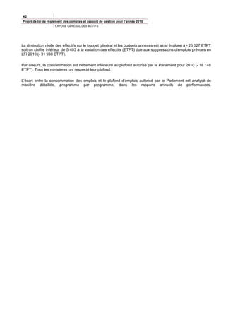42
Projet de loi de règlement des comptes et rapport de gestion pour l’année 2010
                     EXPOSE GENERAL DES MOTIFS




La diminution réelle des effectifs sur le budget général et les budgets annexes est ainsi évaluée à - 26 527 ETPT
soit un chiffre inférieur de 5 403 à la variation des effectifs (ETPT) due aux suppressions d’emplois prévues en
LFI 2010 (- 31 930 ETPT).

Par ailleurs, la consommation est nettement inférieure au plafond autorisé par le Parlement pour 2010 (- 18 148
ETPT). Tous les ministères ont respecté leur plafond.

L’écart entre la consommation des emplois et le plafond d’emplois autorisé par le Parlement est analysé de
manière détaillée, programme par programme, dans les rapports annuels de performances.
 