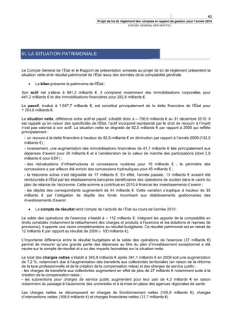 43
                                              Projet de loi de règlement des comptes et rapport de gestion pour l’année 2010
                                                                  EXPOSE GENERAL DES MOTIFS




III. LA SITUATION PATRIMONIALE


Le Compte Général de l’État et le Rapport de présentation annexés au projet de loi de règlement présentent la
situation nette et le résultat patrimonial de l’État issus des données de la comptabilité générale.

    •   Le bilan présente le patrimoine de l’État :

Son actif net s’élève à 891,2 milliards €. Il comprend notamment des immobilisations corporelles pour
441,2 milliards € et des immobilisations financières pour 282,6 milliards €.

Le passif, évalué à 1 647,7 milliards €, est constitué principalement de la dette financière de l’État pour
1 254,6 milliards €.

La situation nette, différence entre actif et passif, s’établit donc à – 756,6 milliards € au 31 décembre 2010. Il
est rappelé qu’en raison des spécificités de l’État, l’actif incorporel représenté par le droit de recourir à l’impôt
n’est pas valorisé à son actif. La situation nette se dégrade de 92,5 milliards € par rapport à 2009 qui reflète
principalement :
 - un recours à la dette financière à hauteur de 82,6 milliards € en diminution par rapport à l’année 2009 (132,5
 milliards €) ;
 - inversement, une augmentation des immobilisations financières de 41,7 milliards € liée principalement aux
 dépenses d’avenir pour 28 milliards € et à l’amélioration de la valeur de marché des participations (dont 2,8
 milliards € pour EDF) ;
 - des réévaluations d’infrastructures et concessions routières pour 10 milliards € ; le périmètre des
 concessions a par ailleurs été enrichi des concessions hydrauliques pour 45 milliards € ;
 - la trésorerie active s’est dégradée de 17 milliards €. En effet, l’année passée, 13 milliards € avaient été
 remboursés à l’État par les établissements bancaires bénéficiaires des opérations de soutien dans le cadre du
 plan de relance de l’économie. Cette somme a contribué en 2010 à financer les investissements d’avenir ;
 - les dépôts des correspondants augmentent de 44 milliards €. Cette variation s’explique à hauteur de 35
 milliards € par l’obligation de dépôts des fonds incombant aux établissements gestionnaires des
 investissements d’avenir.

    •   Le compte de résultat rend compte de l’activité de l’État au cours de l’année 2010 :

Le solde des opérations de l’exercice s’établit à – 112 milliards €. Intégrant les apports de la comptabilité en
droits constatés (notamment le rattachement des charges et produits à l’exercice et les dotations et reprises de
provisions), il apporte une vision complémentaire au résultat budgétaire. Ce résultat patrimonial est en retrait de
12 milliards € par rapport au résultat de 2009 (- 100 milliards €).

L’importante différence entre le résultat budgétaire et le solde des opérations de l’exercice (37 milliards €)
permet de mesurer qu’une grande partie des dépenses au titre du plan d’investissement exceptionnel a été
neutre sur le compte de résultat et a eu des impacts favorables sur la situation nette.

Le total des charges nettes s’établit à 365,9 milliards € après 341,1 milliards € en 2009 soit une augmentation
de 7,2 %, notamment due à l’augmentation des transferts aux collectivités territoriales (en raison de la réforme
de la taxe professionnelle et de la création de la compensation relais) et des charges de service public :
- les charges de transferts aux collectivités augmentent en effet de plus de 27 milliards € notamment suite à la
création de la compensation relais ;
- les subventions pour charges de service public augmentent pour leur part de 4,3 milliards € en raison
notamment du passage à l’autonomie des universités et à la mise en place des agences régionales de santé.

Les charges nettes se décomposent en charges de fonctionnement nettes (165,6 milliards €), charges
d’interventions nettes (168,6 milliards €) et charges financières nettes (31,7 milliards €).
 