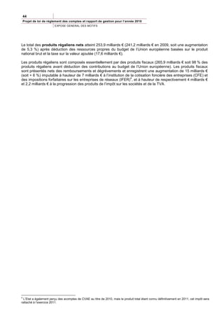 44
Projet de loi de règlement des comptes et rapport de gestion pour l’année 2010
                        EXPOSE GENERAL DES MOTIFS




Le total des produits régaliens nets atteint 253,9 milliards € (241,2 milliards € en 2009, soit une augmentation
de 5,3 %) après déduction des ressources propres du budget de l’Union européenne basées sur le produit
national brut et la taxe sur la valeur ajoutée (17,6 milliards €).

Les produits régaliens sont composés essentiellement par des produits fiscaux (265,9 milliards € soit 98 % des
produits régaliens avant déduction des contributions au budget de l’Union européenne). Les produits fiscaux
sont présentés nets des remboursements et dégrèvements et enregistrent une augmentation de 15 milliards €
(soit + 6 %) imputable à hauteur de 7 milliards € à l’institution de la cotisation foncière des entreprises (CFE) et
                                                                     4
des impositions forfaitaires sur les entreprises de réseaux (IFER) , et à hauteur de respectivement 4 milliards €
et 2,2 milliards € à la progression des produits de l’impôt sur les sociétés et de la TVA.




4
  L’Etat a également perçu des acomptes de CVAE au titre de 2010, mais le produit total étant connu définitivement en 2011, cet impôt sera
rattaché à l’exercice 2011.
 