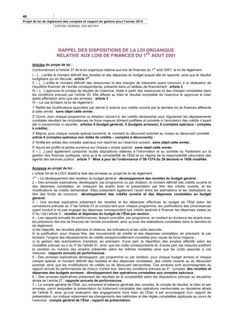 46
Projet de loi de règlement des comptes et rapport de gestion pour l’année 2010
                     EXPOSE GENERAL DES MOTIFS




                      RAPPEL DES DISPOSITIONS DE LA LOI ORGANIQUE
                      RELATIVE AUX LOIS DE FINANCES DU 1ER AOUT 2001
      Articles du projet de loi :
                                                                                        er
      Conformément à l’article 37 de la loi organique relative aux lois de finances du 1 août 2001, la loi de règlement :
      I – […] arrête le montant définitif des recettes et des dépenses du budget auquel elle se rapporte, ainsi que le résultat
                                             er
      budgétaire qui en découle : article 1
      II – […] arrête le montant définitif des ressources et des charges de trésorerie ayant concouru à la réalisation de
      l’équilibre financier de l’année correspondante, présenté dans un tableau de financement : article 2
      III – […] approuve le compte de résultat de l’exercice, établi à partir des ressources et des charges constatées dans
      les conditions prévues par l’article 30. Elle affecte au bilan le résultat comptable de l’exercice et approuve le bilan
      après affectation ainsi que ses annexes : article 3
      IV – Le cas échéant, la loi de règlement :
      1° Ratifie les modifications apportées par décret d ’avance aux crédits ouverts par la dernière loi de finances afférente
      à cette année : sans objet cette année ;
      2° Ouvre, pour chaque programme ou dotation concern é, les crédits nécessaires pour régulariser les dépassements
      constatés résultant de circonstances de force majeure dûment justifiées et procède à l’annulation des crédits n’ayant
      été ni consommés ni reportés : articles 4 (budget général), 5 (budgets annexes), 6 (comptes spéciaux - comptes
      à crédits) ;
      3° Majore, pour chaque compte spécial concerné, le montant du découvert autorisé au niveau du découvert constaté :
      article 6 (comptes spéciaux non dotés de crédits – comptes à découverts) ;
      4° Arrête les soldes des comptes spéciaux non report és sur l’exercice suivant : sans objet cette année ;
      5° Apure les profits et pertes survenus sur chaque c ompte spécial : sans objet cette année ;
      V – […] peut également comporter toutes dispositions relatives à l’information et au contrôle du Parlement sur la
      gestion des finances publiques, ainsi qu’à la comptabilité de l’État et au régime de la responsabilité pécuniaire des
      agents des services publics : article 7 - Mise à jour de l’ordonnance n° 58-1374 du 30 décemb re 1958 modifiée.

      Annexes au projet de loi :
      L’article 54 de la LOLF établit la liste des annexes au projet de loi de règlement :
        er
      1 – Le développement des recettes du budget général : développement des recettes du budget général ;
      2 – Des annexes explicatives, développant, par programme ou par dotation, le montant définitif des crédits ouverts et
      des dépenses constatées, en indiquant les écarts avec la présentation par titre des crédits ouverts, et les
      modifications de crédits demandées. Elles présentent également l’écart entre les estimations et les réalisations au
      titre des fonds de concours : développement des crédits ouverts et des dépenses constatées au budget
      général ;
      3 – Une annexe explicative présentant les recettes et les dépenses effectives du budget de l’État selon les
      conventions prévues au 3° de l’article 51 et compor tant pour chaque programme, les justifications des circonstances
      ayant conduit à ne pas engager les dépenses correspondant aux crédits destinés à financer les dépenses visées au
      5° du I de l’article 5 : recettes et dépenses du budget de l’État par section ;
      4 – Les rapports annuels de performances, faisant connaître, par programme, en mettant en évidence les écarts avec
      les prévisions des lois de finances de l’année considérée, ainsi qu’avec les réalisations constatées dans la dernière loi
      de règlement :
      a) les objectifs, les résultats attendus et obtenus, les indicateurs et les coûts associés ;
      b) la justification, pour chaque titre, des mouvements de crédits et des dépenses constatées, en précisant, le cas
      échéant, l’origine des dépassements de crédits exceptionnellement constatés pour cause de force majeure ;
      c) la gestion des autorisations d’emplois, en précisant, d’une part, la répartition des emplois effectifs selon les
      modalités prévues au e du 5° de l’article 51, ainsi que les coûts correspondants et, d’autre part, les mesures justifiant
      la variation du nombre des emplois présentés selon les mêmes modalités ainsi que les coûts associés à ces
      mesures : rapports annuels de performances ;
      5 - Des annexes explicatives développant, par programme ou par dotation, pour chaque budget annexe et chaque
      compte spécial, le montant définitif des recettes et des dépenses constatées, des crédits ouverts ou du découvert
      autorisé, ainsi que les modifications de crédits ou de découvert demandées. Ces annexes sont accompagnées du
      rapport annuel de performances de chacun d’entre eux, dans les conditions prévues au 4° : comptes des recettes et
      dépenses des budgets annexes ; développement des opérations constatées aux comptes spéciaux ;
      6 – Des annexes explicatives présentant les résultats de la comptabilité selon les dispositions prévues au deuxième
      alinéa de l’article 27 : rapports annuels de performances ;
      7 – Le compte général de l’État, qui comprend la balance générale des comptes, le compte de résultat, le bilan et ses
      annexes, parmi lesquelles la présentation du traitement comptable des opérations mentionnées au deuxième alinéa
      de l’article 8, ainsi qu’une évaluation des engagements hors bilan de l’État. Il est accompagné d’un rapport de
      présentation, qui indique notamment les changements des méthodes et des règles comptables appliqués au cours de
      l’exercice : compte général de l’État ; rapport de présentation.
 