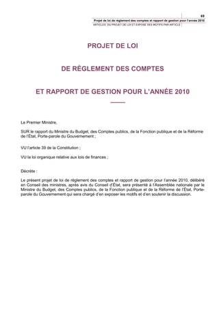 49
                                          Projet de loi de règlement des comptes et rapport de gestion pour l’année 2010
                                          ARTICLES DU PROJET DE LOI ET EXPOSE DES MOTIFS PAR ARTICLE




                                       PROJET DE LOI


                        DE RÈGLEMENT DES COMPTES


        ET RAPPORT DE GESTION POUR L’ANNÉE 2010
                           ____


Le Premier Ministre,

SUR le rapport du Ministre du Budget, des Comptes publics, de la Fonction publique et de la Réforme
de l’État, Porte-parole du Gouvernement ;

VU l’article 39 de la Constitution ;

VU la loi organique relative aux lois de finances ;


Décrète :

Le présent projet de loi de règlement des comptes et rapport de gestion pour l’année 2010, délibéré
en Conseil des ministres, après avis du Conseil d’État, sera présenté à l’Assemblée nationale par le
Ministre du Budget, des Comptes publics, de la Fonction publique et de la Réforme de l’État, Porte-
parole du Gouvernement qui sera chargé d’en exposer les motifs et d’en soutenir la discussion.
 