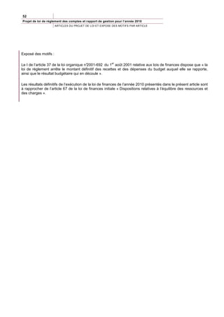 52
Projet de loi de règlement des comptes et rapport de gestion pour l’année 2010
                      ARTICLES DU PROJET DE LOI ET EXPOSE DES MOTIFS PAR ARTICLE




Exposé des motifs :

                                                          er
Le I de l’article 37 de la loi organique n°
                                          2001-692 du 1 août 2001 relative aux lois de finances dispose que « la
loi de règlement arrête le montant définitif des recettes et des dépenses du budget auquel elle se rapporte,
ainsi que le résultat budgétaire qui en découle ».

Les résultats définitifs de l’exécution de la loi de finances de l’année 2010 présentés dans le présent article sont
à rapprocher de l’article 67 de la loi de finances initiale « Dispositions relatives à l’équilibre des ressources et
des charges ».
 
