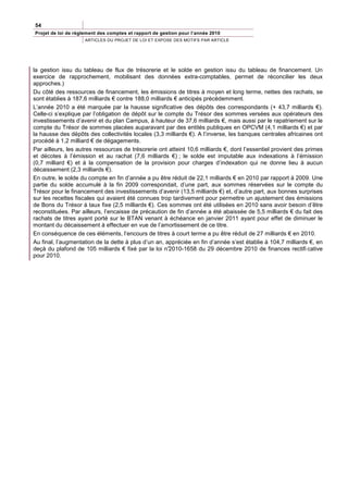 54
Projet de loi de règlement des comptes et rapport de gestion pour l’année 2010
                     ARTICLES DU PROJET DE LOI ET EXPOSE DES MOTIFS PAR ARTICLE




la gestion issu du tableau de flux de trésorerie et le solde en gestion issu du tableau de financement. Un
exercice de rapprochement, mobilisant des données extra-comptables, permet de réconcilier les deux
approches.)
Du côté des ressources de financement, les émissions de titres à moyen et long terme, nettes des rachats, se
sont établies à 187,6 milliards € contre 188,0 milliards € anticipés précédemment.
L’année 2010 a été marquée par la hausse significative des dépôts des correspondants (+ 43,7 milliards €).
Celle-ci s’explique par l’obligation de dépôt sur le compte du Trésor des sommes versées aux opérateurs des
investissements d’avenir et du plan Campus, à hauteur de 37,6 milliards €, mais aussi par le rapatriement sur le
compte du Trésor de sommes placées auparavant par des entités publiques en OPCVM (4,1 milliards €) et par
la hausse des dépôts des collectivités locales (3,3 milliards €). A l’inverse, les banques centrales africaines ont
procédé à 1,2 milliard € de dégagements.
Par ailleurs, les autres ressources de trésorerie ont atteint 10,6 milliards €, dont l’essentiel provient des primes
et décotes à l’émission et au rachat (7,6 milliards €) ; le solde est imputable aux indexations à l’émission
(0,7 milliard €) et à la compensation de la provision pour charges d’indexation qui ne donne lieu à aucun
décaissement (2,3 milliards €).
En outre, le solde du compte en fin d’année a pu être réduit de 22,1 milliards € en 2010 par rapport à 2009. Une
partie du solde accumulé à la fin 2009 correspondait, d’une part, aux sommes réservées sur le compte du
Trésor pour le financement des investissements d’avenir (13,5 milliards €) et, d’autre part, aux bonnes surprises
sur les recettes fiscales qui avaient été connues trop tardivement pour permettre un ajustement des émissions
de Bons du Trésor à taux fixe (2,5 milliards €). Ces sommes ont été utilisées en 2010 sans avoir besoin d’être
reconstituées. Par ailleurs, l’encaisse de précaution de fin d’année a été abaissée de 5,5 milliards € du fait des
rachats de titres ayant porté sur le BTAN venant à échéance en janvier 2011 ayant pour effet de diminuer le
montant du décaissement à effectuer en vue de l’amortissement de ce titre.
En conséquence de ces éléments, l’encours de titres à court terme a pu être réduit de 27 milliards € en 2010.
Au final, l’augmentation de la dette à plus d’un an, appréciée en fin d’année s’est établie à 104,7 milliards €, en
deçà du plafond de 105 milliards € fixé par la loi n°  2010-1658 du 29 décembre 2010 de finances rectifi cative
pour 2010.
 