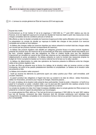 58
    Projet de loi de règlement des comptes et rapport de gestion pour l’année 2010
                         ARTICLES DU PROJET DE LOI ET EXPOSE DES MOTIFS PAR ARTICLE




6   IV – L’annexe du compte général de l’État de l’exercice 2010 est approuvée.




    Exposé des motifs :
                                                                                       er
    Conformément au III de l’article 37 de la loi organique n° 2001-692 du 1 août 2001 relative aux lois de
    finances, la loi de règlement approuve le compte de résultat de l’exercice établi à partir des ressources et des
    charges constatées dans les conditions prévues à l’article 30.
    Elle affecte au bilan le résultat comptable de l’exercice et approuve le bilan après affectation ainsi que l’annexe.
    La présentation du compte de résultat qui regroupe la totalité des charges et des produits d’un exercice
    comptable est scindée en trois tableaux :
    - le tableau des charges nettes de l’exercice réparties par nature présente le montant total des charges nettes
    non couvert par les produits d’activité correspondants de l’exercice ;
    - le tableau des produits régaliens nets détaillé par catégories (produits fiscaux et autres produits régaliens)
    présente les produits issus de l’exercice de la souveraineté de l’État sans contrepartie directe équivalente pour
    les tiers : produits régaliens nets des obligations de l’État en matière fiscale ainsi que des décisions
    d’apurement qui remettent en cause le bien fondé des créances sur les redevables initialement comptabilisées
    (dégrèvements et autres annulations). Ce tableau présente en outre le montant des ressources propres du
    budget de l’Union européenne basées sur le revenu national brut et la taxe sur la valeur ajoutée ;
    - le tableau de détermination du solde des opérations de l’exercice présente la différence entre les charges
    nettes et les produits régaliens nets.
    Le bilan de l’État se présente sous la forme d’un tableau de la situation nette qui recense comme un bilan
    d’entreprise, les actifs et les passifs préalablement identifiés et comptabilisés. Le tableau de la situation nette
    est présenté en liste.
    Le tableau de la situation nette comprend :
    - l’actif qui recense les éléments du patrimoine ayant une valeur positive pour l’État : actif immobilisé, actif
    circulant, trésorerie…
    - le passif constitué des obligations à l’égard des tiers qui existent à la date de clôture : dettes financières,
    dettes non financières, provisions pour risques et charges, trésorerie passive…
    En outre, le tableau de la situation nette présente deux particularités. Il isole le poste « trésorerie » à l’actif et au
    passif et il comporte un poste « situation nette » qui ne peut pas être rapproché des capitaux propres d’une
    entreprise puisqu’il ne comporte ni capital initial ni équivalent de ce dernier.
    Le compte de résultat et le bilan font l’objet d’analyses détaillées dans le compte général de l’État annexé à la
    présente loi, et dans le rapport de présentation qui l’accompagne.
    Le compte général de l’État, défini au 7° de l’arti cle 54 de la loi organique n° 2001-692 du 1er août 2001 relative
    aux lois de finances, comprend des états financiers dont les données antérieures sont retraitées des
    changements de méthodes comptables et de corrections d’erreurs intervenus pendant l’exercice afin d’assurer
    leur comparabilité.
 