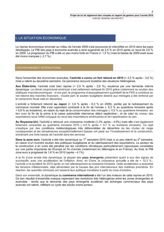 7
                                             Projet de loi de règlement des comptes et rapport de gestion pour l’année 2010
                                                                 EXPOSE GENERAL DES MOTIFS




I. LA SITUATION ÉCONOMIQUE

La reprise économique amorcée au milieu de l’année 2009 s’est poursuivie et intensifiée en 2010 dans les pays
développés. Le PIB des pays à économie avancée a ainsi augmenté de 2,5 % en 2010 après un recul de 3,6 %
en 2009. La progression du PIB a été un peu moins forte en France (+ 1,5 %) mais la baisse de 2009 avait aussi
été moins marquée (- 2,7 %).



L'ENVIRONNEMENT INTERNATIONAL



Dans l’ensemble des économies avancées, l’activité a connu un fort rebond en 2010 (+ 2,5 % après - 3,6 %)
mais a ralenti au deuxième semestre. Ce panorama recouvre toutefois des situations hétérogènes.
Aux États-Unis, l’activité s’est bien reprise (+ 2,9 % après - 2,6 %), soutenue par une demande interne
dynamique. Le climat conjoncturel américain s’est nettement redressé fin 2010 grâce notamment au soutien des
politiques macroéconomiques : d’une part, le programme d’assouplissement quantitatif de la FED a contribué au
net rebond des marchés financiers ; d’autre part, le soutien budgétaire destiné aux ménages a été renforcé par
le compromis fiscal voté en décembre.
L’activité a fortement rebondi au Japon (+ 3,9 % après - 6,3 % en 2009), portée par le redressement du
commerce mondial. Elle s’est cependant contracté à la fin de l’année (- 0,3 % au quatrième trimestre après
+ 0,8 % au troisième), en raison du repli de la consommation des ménages (- 0,8 % au quatrième trimestre) –en
lien avec la fin de la prime à la casse automobile intervenue début septembre–, et de celui du niveau des
exportations sous l’effet conjugué du recul des importations américaines et de l’appréciation du yen.
Au Royaume-Uni, l’activité a retrouvé une croissance modérée (1,3% après - 4,9%) mais elle s’est également
fortement contractée au quatrième trimestre 2010 (- 0,5 % après + 0,7 % au troisième trimestre). Ce repli
s’explique par des conditions météorologiques très défavorables de décembre où les chutes de neige
conséquentes et les températures exceptionnellement basses ont pesé sur l’investissement et la construction,
entraînant une forte baisse de l’activité dans les services.
                                                          er                                                 e
Dans la zone euro, l’activité a été très dynamique au 1 semestre 2010 mais a un peu ralenti au 2 semestre,
en raison d’un moindre soutien des politiques budgétaires et du ralentissement des exportations. Le secteur de
la construction a en outre été pénalisé par les conditions climatiques particulièrement rigoureuses constatées
sur une partie importante de l’Europe en fin d’année (notamment en Allemagne et en France). Au final, le PIB
zone euro a progressé de 1,8 % en 2010 (après - 4,1%).
A la fin d’une année très dynamique, la plupart des pays émergents présentent quant à eux des signes de
surchauffe, avec une accélération de l’inflation. Ainsi, en Chine, la croissance annuelle a été de + 10,3 % ;
l’activité a ré-accéléré fin 2010 après un net ralentissement au troisième trimestre. Cette accélération a exacerbé
les tensions inflationnistes, déjà alimentées par la hausse des prix internationaux des matières premières. En
réaction, les autorités chinoises ont resserré leur politique monétaire à partir du mois d’octobre.
Dans son ensemble, la dynamique du commerce international a été l’un des moteurs de cette reprise en 2010.
Ce bon résultat d’ensemble masque cependant des évolutions très hétérogènes entre les zones émergentes et
avancées : tandis que la demande des pays émergents accélérait, les échanges commerciaux des pays
avancés ont ralenti, reflétant un cycle des stocks moins porteur.
 