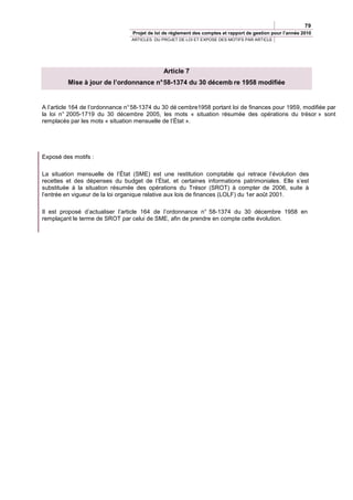79
                                  Projet de loi de règlement des comptes et rapport de gestion pour l’année 2010
                                 ARTICLES DU PROJET DE LOI ET EXPOSE DES MOTIFS PAR ARTICLE




                                               Article 7
         Mise à jour de l’ordonnance n° 58-1374 du 30 décemb re 1958 modifiée


A l’article 164 de l’ordonnance n° 58-1374 du 30 dé cembre1958 portant loi de finances pour 1959, modifiée par
la loi n° 2005-1719 du 30 décembre 2005, les mots « situation résumée des opérations du trésor » sont
remplacés par les mots « situation mensuelle de l’État ».




Exposé des motifs :

La situation mensuelle de l’État (SME) est une restitution comptable qui retrace l’évolution des
recettes et des dépenses du budget de l’État, et certaines informations patrimoniales. Elle s’est
substituée à la situation résumée des opérations du Trésor (SROT) à compter de 2006, suite à
l’entrée en vigueur de la loi organique relative aux lois de finances (LOLF) du 1er août 2001.

Il est proposé d’actualiser l’article 164 de l’ordonnance n° 58-1374 du 30 décembre 1958 en
remplaçant le terme de SROT par celui de SME, afin de prendre en compte cette évolution.
 