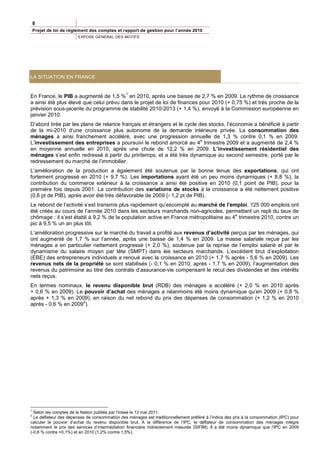 8
    Projet de loi de règlement des comptes et rapport de gestion pour l’année 2010
                         EXPOSE GENERAL DES MOTIFS




LA SITUATION EN FRANCE


                                                1
En France, le PIB a augmenté de 1,5 % en 2010, après une baisse de 2,7 % en 2009. Le rythme de croissance
a ainsi été plus élevé que celui prévu dans le projet de loi de finances pour 2010 (+ 0,75 %) et très proche de la
prévision sous-jacente du programme de stabilité 2010-2013 (+ 1,4 %), envoyé à la Commission européenne en
janvier 2010.
D’abord tirée par les plans de relance français et étrangers et le cycle des stocks, l’économie a bénéficié à partir
de la mi-2010 d’une croissance plus autonome de la demande intérieure privée. La consommation des
ménages a ainsi franchement accéléré, avec une progression annuelle de 1,3 % contre 0,1 % en 2009.
                                                                          e
L’investissement des entreprises a poursuivi le rebond amorcé au 4 trimestre 2009 et a augmenté de 2,4 %
en moyenne annuelle en 2010, après une chute de 12,2 % en 2009. L’investissement résidentiel des
ménages s’est enfin redressé à partir du printemps, et a été très dynamique au second semestre, porté par le
redressement du marché de l’immobilier.
L’amélioration de la production a également été soutenue par la bonne tenue des exportations, qui ont
fortement progressé en 2010 (+ 9,7 %). Les importations ayant été un peu moins dynamiques (+ 8,8 %), la
contribution du commerce extérieur à la croissance a ainsi été positive en 2010 (0,1 point de PIB), pour la
première fois depuis 2001. La contribution des variations de stocks à la croissance a été nettement positive
(0,6 pt de PIB), après avoir été très défavorable de 2009 (- 1,2 pt de PIB).
Le rebond de l’activité s’est transmis plus rapidement qu’escompté au marché de l’emploi. 125 000 emplois ont
été créés au cours de l’année 2010 dans les secteurs marchands non-agricoles, permettant un repli du taux de
                                                                                       e
chômage : il s’est établi à 9,2 % de la population active en France métropolitaine au 4 trimestre 2010, contre un
pic à 9,5 % un an plus tôt.
L’amélioration progressive sur le marché du travail a profité aux revenus d’activité perçus par les ménages, qui
ont augmenté de 1,7 % sur l’année, après une baisse de 1,4 % en 2009. La masse salariale reçue par les
ménages a en particulier nettement progressé (+ 2,0 %), soutenue par la reprise de l’emploi salarié et par le
dynamisme du salaire moyen par tête (SMPT) dans les secteurs marchands. L’excédent brut d’exploitation
(EBE) des entrepreneurs individuels a renoué avec la croissance en 2010 (+ 1,7 % après - 5,6 % en 2009). Les
revenus nets de la propriété se sont stabilisés (- 0,1 % en 2010, après - 1,7 % en 2009), l’augmentation des
revenus du patrimoine au titre des contrats d’assurance-vie compensant le recul des dividendes et des intérêts
nets reçus.
En termes nominaux, le revenu disponible brut (RDB) des ménages a accéléré (+ 2,0 % en 2010 après
+ 0,6 % en 2009). Le pouvoir d’achat des ménages a néanmoins été moins dynamique qu’en 2009 (+ 0,8 %
après + 1,3 % en 2009), en raison du net rebond du prix des dépenses de consommation (+ 1,2 % en 2010
                     2
après - 0,6 % en 2009 ).




1
  Selon les comptes de la Nation publiés par l’Insee le 13 mai 2011.
2
  Le déflateur des dépenses de consommation des ménages est traditionnellement préféré à l’indice des prix à la consommation (IPC) pour
calculer le pouvoir d’achat du revenu disponible brut. A la différence de l’IPC, le déflateur de consommation des ménages intègre
notamment le prix des services d’intermédiation financière indirectement mesurés (SIFIM). Il a été moins dynamique que l’IPC en 2009
(-0,6 % contre +0,1%) et en 2010 (1,2% contre 1,5%).
 