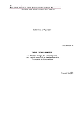 80
Projet de loi de règlement des comptes et rapport de gestion pour l’année 2010
                    ARTICLES DU PROJET DE LOI ET EXPOSE DES MOTIFS PAR ARTICLE




                                          Fait à Paris, le 1er juin 2011




                                                                                 François FILLON



                                       PAR LE PREMIER MINISTRE :

                              Le Ministre du Budget, des Comptes publics,
                            de la Fonction publique et de la Réforme de l’État
                                     Porte-parole du Gouvernement




                                                                                 François BAROIN
 