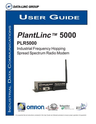 USER GUIDE
INDUSTRIAL DATA COMMUNICATIONS




                                   PlantLinc™ 5000
                                   PLR5000
                                   Industrial Frequency Hopping
                                   Spread Spectrum Radio Modem




                                 It is essential that all instructions contained in the User Guide are followed precisely to ensure proper operation of equipment.
 