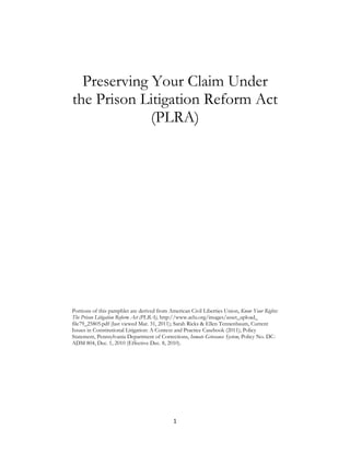 Preserving Your Claim Under
the Prison Litigation Reform Act
             (PLRA)




Portions of this pamphlet are derived from American Civil Liberties Union, Know Your Rights:
The Prison Litigation Reform Act (PLRA), http://www.aclu.org/images/asset_upload_
file79_25805.pdf (last viewed Mar. 31, 2011); Sarah Ricks & Ellen Tennenbaum, Current
Issues in Constitutional Litigation: A Context and Practice Casebook (2011); Policy
Statement, Pennsylvania Department of Corrections, Inmate Grievance System, Policy No. DC-
ADM 804, Dec. 1, 2010 (Effective Dec. 8, 2010).




                                             1 
 
 