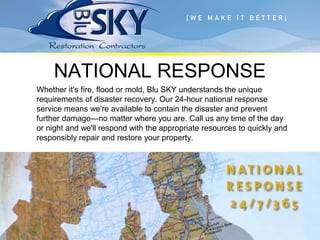 NATIONAL RESPONSE
Whether it's fire, flood or mold, Blu SKY understands the unique
requirements of disaster recovery. Our 24-hour national response
service means we're available to contain the disaster and prevent
further damage—no matter where you are. Call us any time of the day
or night and we'll respond with the appropriate resources to quickly and
responsibly repair and restore your property.
 