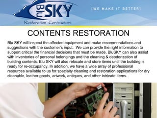 CONTENTS RESTORATION
Blu SKY will inspect the affected equipment and make recommendations and
suggestions with the customer’s input. We can provide the right information to
support critical the financial decisions that must be made. BluSKY can also assist
with inventories of personal belongings and the cleaning & deodorization of
building contents. Blu SKY will also relocate and store items until the building is
ready for re-occupancy. In addition, we have a wide array of professional
resources available to us for specialty cleaning and restoration applications for dry
cleanable, leather goods, artwork, antiques, and other intricate items.
 