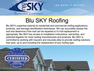 Blu SKY Roofing
Blu SKY’s expertise extends to residential and commercial roofing applications,
products, and damage identification techniques. We can accurately assess the
roof and determine if the roof can be repaired or if a full replacement is
appropriate. Blu SKY has access to installation instructions, warranties, and
potential litigation for most roofing manufacturers and products. Blu SKY is
committed to working with insurers and insureds alike to provide roofing solutions
that work, up to and including the replacement of any roofing type.
 