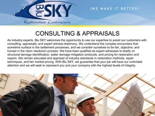 CONSULTING & APPRAISALS
As industry experts, Blu SKY welcomes the opportunity to use our expertise to assist our customers with
consulting, appraisals, and expert witness testimony. We understand the complex encounters that
sometime surface in the settlement processes, and we consider ourselves to be fair, objective, and
honest in the claim resolution process. We have been qualified as expert witnesses to testify on
structural damage identification, water damage mitigation protocols, and pricing for restoration and
repairs. We remain educated and apprised of industry standards in restoration methods, repair
techniques, and fair market pricing. With Blu SKY, we guarantee that your job will have our undivided
attention and we will seek to represent you and your company with the highest levels of integrity.
 